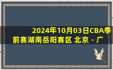 2024年10月03日CBA季前赛湖南岳阳赛区 北京 - 广厦 全场录像